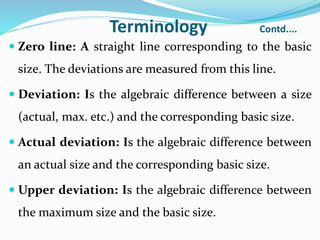 Terminology Contd....
 Zero line: A straight line corresponding to the basic
size. The deviations are measured from this line.
 Deviation: Is the algebraic difference between a size
(actual, max. etc.) and the corresponding basic size.
 Actual deviation: Is the algebraic difference between
an actual size and the corresponding basic size.
 Upper deviation: Is the algebraic difference between
the maximum size and the basic size.
 