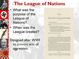 The League of Nations
• What was the
  purpose of the
  League of
  Nations?
• When was the
  League created?

Designed after WWI
 to prevent acts of
 aggression.
 