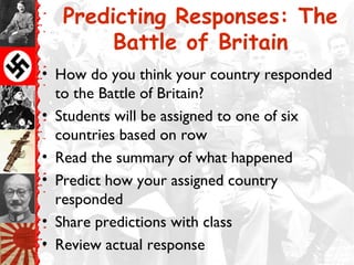 Predicting Responses: The
        Battle of Britain
• How do you think your country responded
  to the Battle of Britain?
• Students will be assigned to one of six
  countries based on row
• Read the summary of what happened
• Predict how your assigned country
  responded
• Share predictions with class
• Review actual response
 