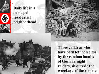 Daily life in a
damaged
residential
neighborhood.




                  Three children who
                  have been left homeless
                  by the random bombs
                  of German night
                  raiders, sit outside the
                  wreckage of their home.
 