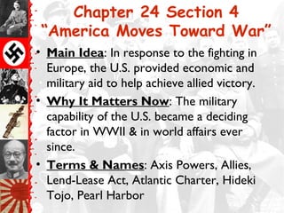 Chapter 24 Section 4
 “America Moves Toward War”
• Main Idea: In response to the fighting in
  Europe, the U.S. provided economic and
  military aid to help achieve allied victory.
• Why It Matters Now: The military
  capability of the U.S. became a deciding
  factor in WWII & in world affairs ever
  since.
• Terms & Names: Axis Powers, Allies,
  Lend-Lease Act, Atlantic Charter, Hideki
  Tojo, Pearl Harbor
 