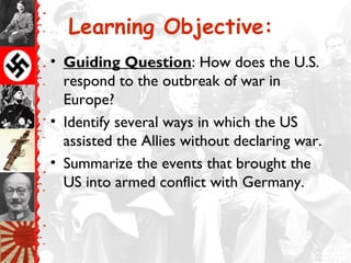 Learning Objective:
• Guiding Question: How does the U.S.
  respond to the outbreak of war in
  Europe?
• Identify several ways in which the US
  assisted the Allies without declaring war.
• Summarize the events that brought the
  US into armed conflict with Germany.
 