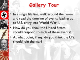 Gallery Tour
• In a single file line, walk around the room
  and read the timeline of events leading up
  to U.S. entry into World War II.
• How do you think the United States
  should respond to each of these events?
• At what point, if any, do you think the U.S.
  should join the war?
 