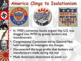 America Clings to Isolationism




• In 1930’s numerous books argued that U.S. was
  dragged into WWI by greedy bankers and
  manufacturers
• Congressional Committee led by General Nye
  held hearings to investigate the charges
• Documented the large profits that bankers and
  manufacturers made during the war
• Made Americans determined to avoid war
 