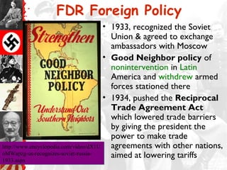 FDR Foreign Policy
                                       • 1933, recognized the Soviet
                                         Union & agreed to exchange
                                         ambassadors with Moscow
                                       • Good Neighbor policy of
                                         nonintervention in Latin
                                         America and withdrew armed
                                         forces stationed there
                                       • 1934, pushed the Reciprocal
                                         Trade Agreement Act
                                         which lowered trade barriers
                                         by giving the president the
                                         power to make trade
http://www.encyclopedia.com/video/dX1U   agreements with other nations,
oMWapzg-us-recognizes-soviet-russia-
1933.aspx
                                         aimed at lowering tariffs
1933.aspx
 