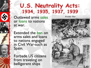 U.S. Neutrality Acts:
    1934, 1935, 1937, 1939
Outlawed arms sales
or loans to nations
at war.
Extended the ban on
arms sales and loans
to nations engaged
in Civil War-such as
Spain.
Forbade US citizens
from traveling on
belligerent ships
 
