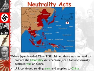 Neutrality Acts




When Japan invaded China FDR claimed there was no need to
  enforce the Neutrality Acts because Japan had not formally
  declared war on China
• U.S. continued sending arms and supplies to China
 