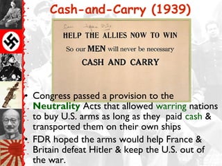 Cash-and-Carry (1939)




• Congress passed a provision to the
  Neutrality Acts that allowed warring nations
  to buy U.S. arms as long as they paid cash &
  transported them on their own ships
• FDR hoped the arms would help France &
  Britain defeat Hitler & keep the U.S. out of
  the war.
 
