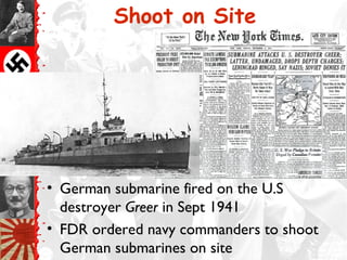 Shoot on Site




• German submarine fired on the U.S
  destroyer Greer in Sept 1941
• FDR ordered navy commanders to shoot
  German submarines on site
 