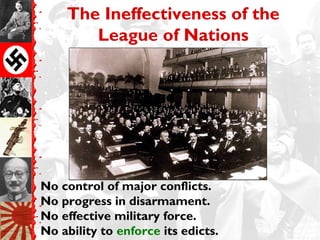 The Ineffectiveness of the
       League of Nations




No control of major conflicts.
No progress in disarmament.
No effective military force.
No ability to enforce its edicts.
 