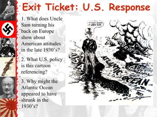 Exit Ticket: U.S. Response
1. What does Uncle
Sam turning his
back on Europe
show about
American attitudes
in the late 1930’s?
2. What U.S. policy
is this cartoon
referencing?
3. Why might the
Atlantic Ocean
appeared to have
shrunk in the
1930’s?
 