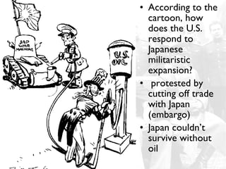 • According to the
  cartoon, how
  does the U.S.
  respond to
  Japanese
  militaristic
  expansion?
• protested by
  cutting off trade
  with Japan
  (embargo)
• Japan couldn’t
  survive without
  oil
 