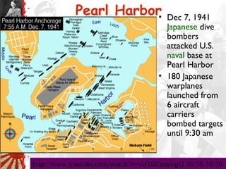 Pearl Harbor•            Dec 7, 1941
                                     Japanese dive
                                     bombers
                                     attacked U.S.
                                     naval base at
                                     Pearl Harbor
                                   • 180 Japanese
                                     warplanes
                                     launched from
                                     6 aircraft
                                     carriers
                                     bombed targets
                                     until 9:30 am


http://www.youtube.com/watch?v=Af10ZxmjogQ 36:58-38:56
 