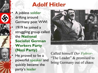 Adolf Hitler
• A jobless soldier
  drifting around
  Germany post WWI
• 1919 he joined a
  struggling group called
  the National
  Socialist German
  Workers Party
  (Nazi Party)
                          Called himself Der Fuhrer-
• He proved to be a
                          “The Leader” & promised to
  powerful speaker and
                          bring Germany out of chaos
  quickly became the
  party’s leader
 