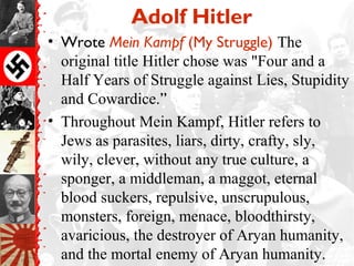 Adolf Hitler
• Wrote Mein Kampf (My Struggle) The
  original title Hitler chose was "Four and a
  Half Years of Struggle against Lies, Stupidity
  and Cowardice.”
• Throughout Mein Kampf, Hitler refers to
  Jews as parasites, liars, dirty, crafty, sly,
  wily, clever, without any true culture, a
  sponger, a middleman, a maggot, eternal
  blood suckers, repulsive, unscrupulous,
  monsters, foreign, menace, bloodthirsty,
  avaricious, the destroyer of Aryan humanity,
  and the mortal enemy of Aryan humanity.
 