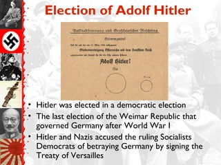 Election of Adolf Hitler




• Hitler was elected in a democratic election
• The last election of the Weimar Republic that
  governed Germany after World War I
• Hitler and Nazis accused the ruling Socialists
  Democrats of betraying Germany by signing the
  Treaty of Versailles
 