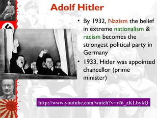 Adolf Hitler
              • By 1932, Nazism the belief
                in extreme nationalism &
                racism becomes the
                strongest political party in
                Germany
              • 1933, Hitler was appointed
                chancellor (prime
                minister)


http://www.youtube.com/watch?v=yf6_zKLbykQ
 