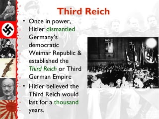 Third Reich
• Once in power,
  Hitler dismantled
  Germany’s
  democratic
  Weimar Republic &
  established the
  Third Reich or Third
  German Empire
• Hitler believed the
  Third Reich would
  last for a thousand
  years.
 