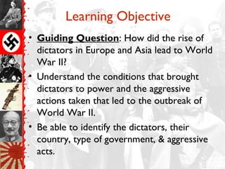 Learning Objective
• Guiding Question: How did the rise of
  dictators in Europe and Asia lead to World
  War II?
• Understand the conditions that brought
  dictators to power and the aggressive
  actions taken that led to the outbreak of
  World War II.
• Be able to identify the dictators, their
  country, type of government, & aggressive
  acts.
 
