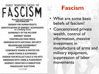 Fascism
• What are some basic
  beliefs of fascism?
• Concentrated private
  wealth, control of
  information, massive
  investment in
  manufacture of arms and
  military equipment,
  suppression of labor
  movements
 