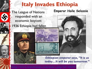 Italy Invades Ethiopia
The League of Nations        Emperor Haile Selassie
  responded with an
  economic boycott
1936 Ethiopia had fallen




                        Ethiopian emperor says, “It is us
                       today…It will be you tomorrow.”
http://www.watchmojo.com/index.php?id=10699
 