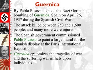 Guernica
• By Pablo Picasso depicts the Nazi German
  bombing of Guernica, Spain on April 26,
  1937 during the Spanish Civil War.
• The attack killed between 250 and 1,600
  people, and many more were injured.
• The Spanish government commissioned
  Pablo Picasso to paint a large mural for the
  Spanish display at the Paris International
  Exposition
• Guernica epitomizes the tragedies of war
  and the suffering war inflicts upon
  individuals.
 