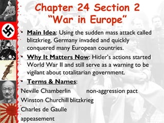 Chapter 24 Section 2
       “War in Europe”
• Main Idea: Using the sudden mass attack called
  blitzkrieg, Germany invaded and quickly
  conquered many European countries.
• Why It Matters Now: Hitler’s actions started
  World War II and still serve as a warning to be
  vigilant about totalitarian government.
• Terms & Names:
Neville Chamberlin          non-aggression pact
Winston Churchill blitzkrieg
Charles de Gaulle
appeasement
 