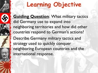 Learning Objective
Guiding Question: What military tactics
did Germany use to expand into
neighboring territories and how did other
countries respond to German’s actions?
Describe Germany military tactics and
strategy used to quickly conquer
neighboring European countries and the
international response.
 