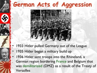 German Acts of Aggression




• 1933 Hitler pulled Germany out of the League
• 1935 Hitler began a military build up
• 1936 Hitler sent troops into the Rhineland, a
  German region bordering France and Belgium that
  was demilitarized (DMZ) as a result of the Treaty of
  Versailles
 