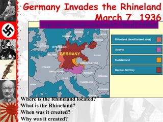 Germany Invades the Rhineland
               March 7, 1936
        http://www.youtube.com/watch?v=SpxdYTNkbe4




Where is the Rhineland located?
What is the Rhineland?
When was it created?
Why was it created?
 