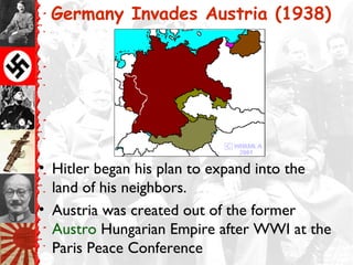 Germany Invades Austria (1938)




• Hitler began his plan to expand into the
  land of his neighbors.
• Austria was created out of the former
  Austro Hungarian Empire after WWI at the
  Paris Peace Conference
 