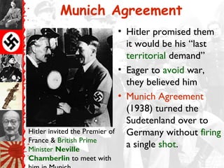 Munich Agreement
                                • Hitler promised them
                                  it would be his “last
                                  territorial demand”
                                • Eager to avoid war,
                                  they believed him
                                • Munich Agreement
                                  (1938) turned the
                                  Sudetenland over to
Hitler invited the Premier of     Germany without firing
France & British Prime
Minister Neville
                                  a single shot.
Chamberlin to meet with
 