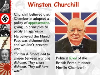 Winston Churchill
• Churchill believed that
  Chamberlin adopted a
  policy of appeasement,
  giving up principles to
  pacify an aggressor.
• He believed the Munich
  Pact was dishonorable
  and wouldn’t prevent
  war.
• “Britain & France had to
  choose between war and     Political Rival of the
  dishonor. They chose       British Prime Minister
  dishonor. They will have   Neville Chamberlin
  war.”
 