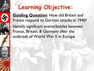 Learning Objective:
Guiding Question: How did Britain and
France respond to German attacks in 1940?
Identify significant events/battles between
France, Britain, & Germany after the
outbreak of World War II in Europe.
 