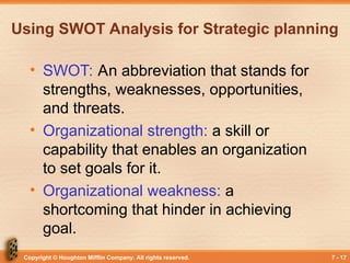 Copyright © Houghton Mifflin Company. All rights reserved. 7 - 17
Using SWOT Analysis for Strategic planning
• SWOT: An abbreviation that stands for
strengths, weaknesses, opportunities,
and threats.
• Organizational strength: a skill or
capability that enables an organization
to set goals for it.
• Organizational weakness: a
shortcoming that hinder in achieving
goal.
 