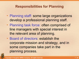 Copyright © Houghton Mifflin Company. All rights reserved. 7 - 24
Responsibilities for Planning
• Planning staff: some large organizations
develop a professional planning staff.
• Planning task force: often comprised of
line managers with special interest in
the relevant area of planning.
• Board of directors: establish the
corporate mission and strategy, and in
some companies take part in the
planning process.
 