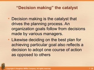 Copyright © Houghton Mifflin Company. All rights reserved. 7 - 26
“Decision making” the catalyst
• Decision making is the catalyst that
drives the planning process. An
organization goals follow from decisions
made by various managers.
• Likewise deciding on the best plan for
achieving particular goal also reflects a
decision to adopt one course of action
as opposed to others
 