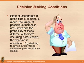 Copyright © Houghton Mifflin Company. All rights reserved. 7 - 31
Decision-Making Conditions
• State of Uncertainty: If,
at the time a decision is
made, the range of
possible outcomes is
not known and the
probability of these
different outcomes'
occurring is not known,
the decision is
uncertain. . E.g. deciding
to buy a new electronics
company’s products with no
market
 