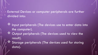 External Devices or computer peripherals are further
divided into:
 Input peripherals (The devices use to enter data into
the computer).
 Output peripherals (The devices used to view the
result).
 Storage peripherals (The devices used for storing
data).
 