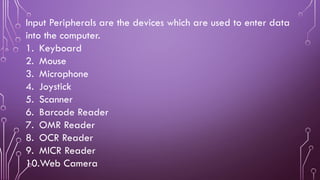 Input Peripherals are the devices which are used to enter data
into the computer.
1. Keyboard
2. Mouse
3. Microphone
4. Joystick
5. Scanner
6. Barcode Reader
7. OMR Reader
8. OCR Reader
9. MICR Reader
10.Web Camera
 