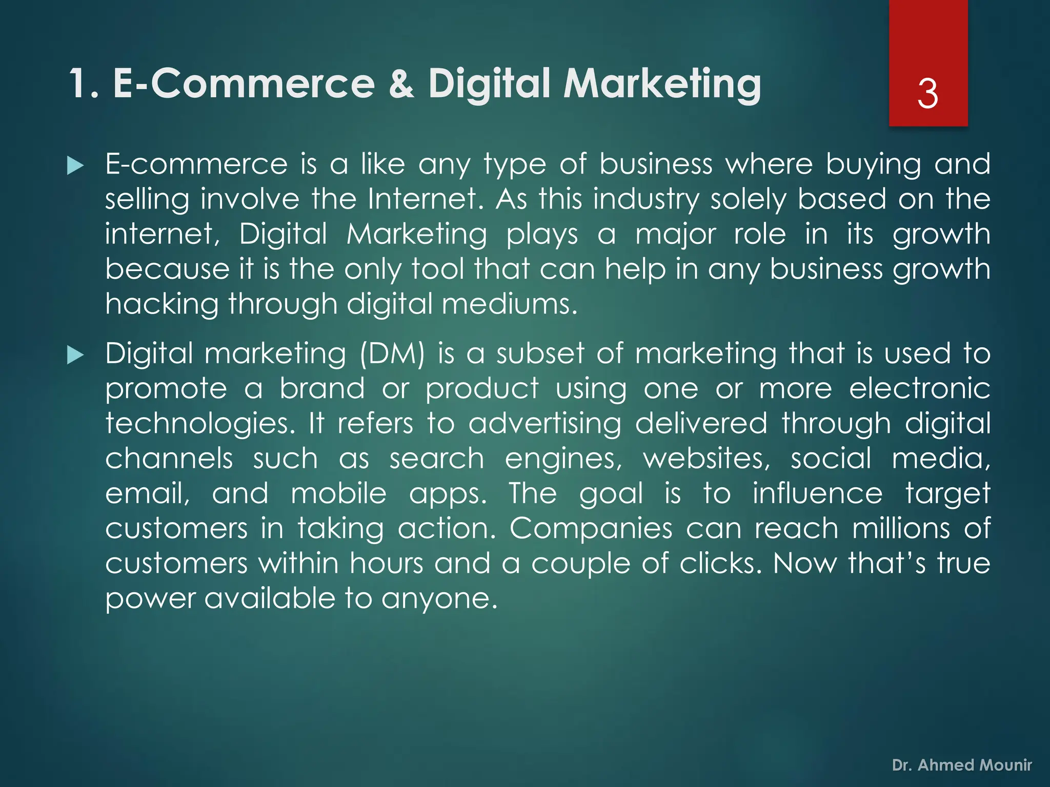 1. E-Commerce & Digital Marketing
 E-commerce is a like any type of business where buying and
selling involve the Internet. As this industry solely based on the
internet, Digital Marketing plays a major role in its growth
because it is the only tool that can help in any business growth
hacking through digital mediums.
 Digital marketing (DM) is a subset of marketing that is used to
promote a brand or product using one or more electronic
technologies. It refers to advertising delivered through digital
channels such as search engines, websites, social media,
email, and mobile apps. The goal is to influence target
customers in taking action. Companies can reach millions of
customers within hours and a couple of clicks. Now that’s true
power available to anyone.
3
 