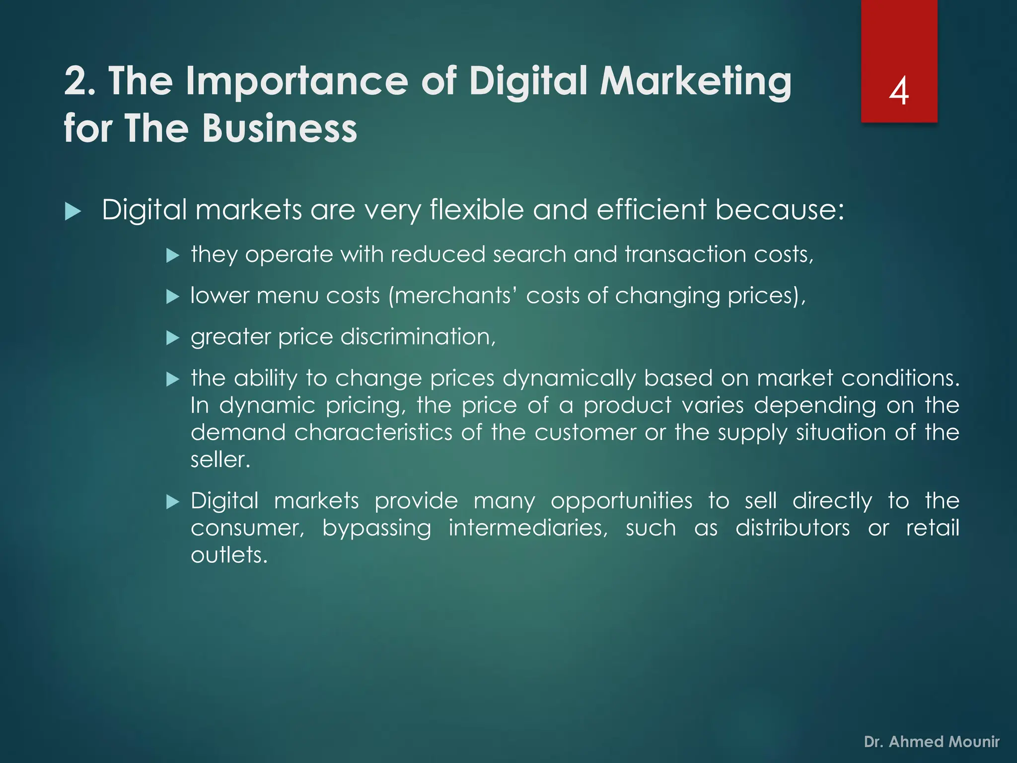 2. The Importance of Digital Marketing
for The Business
 Digital markets are very flexible and efficient because:
 they operate with reduced search and transaction costs,
 lower menu costs (merchants’ costs of changing prices),
 greater price discrimination,
 the ability to change prices dynamically based on market conditions.
In dynamic pricing, the price of a product varies depending on the
demand characteristics of the customer or the supply situation of the
seller.
 Digital markets provide many opportunities to sell directly to the
consumer, bypassing intermediaries, such as distributors or retail
outlets.
4
 