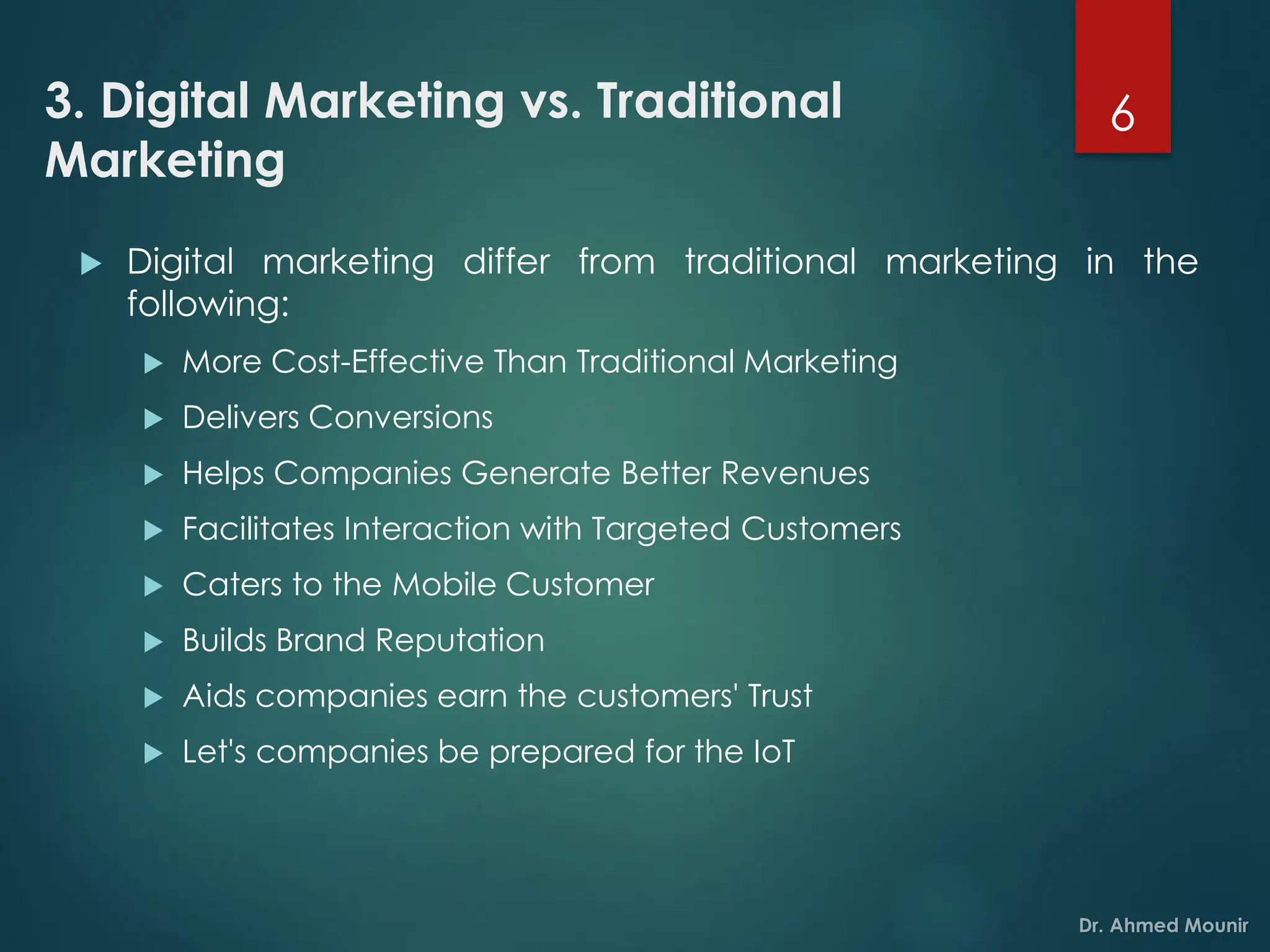 3. Digital Marketing vs. Traditional
Marketing
 Digital marketing differ from traditional marketing in the
following:
 More Cost-Effective Than Traditional Marketing
 Delivers Conversions
 Helps Companies Generate Better Revenues
 Facilitates Interaction with Targeted Customers
 Caters to the Mobile Customer
 Builds Brand Reputation
 Aids companies earn the customers' Trust
 Let's companies be prepared for the IoT
6
 