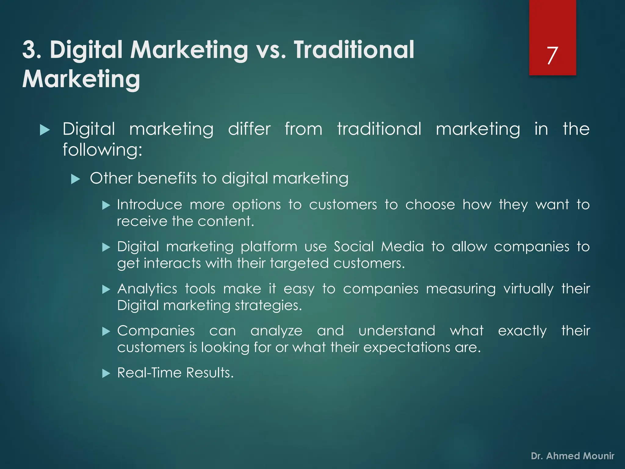 3. Digital Marketing vs. Traditional
Marketing
 Digital marketing differ from traditional marketing in the
following:
 Other benefits to digital marketing
 Introduce more options to customers to choose how they want to
receive the content.
 Digital marketing platform use Social Media to allow companies to
get interacts with their targeted customers.
 Analytics tools make it easy to companies measuring virtually their
Digital marketing strategies.
 Companies can analyze and understand what exactly their
customers is looking for or what their expectations are.
 Real-Time Results.
7
 
