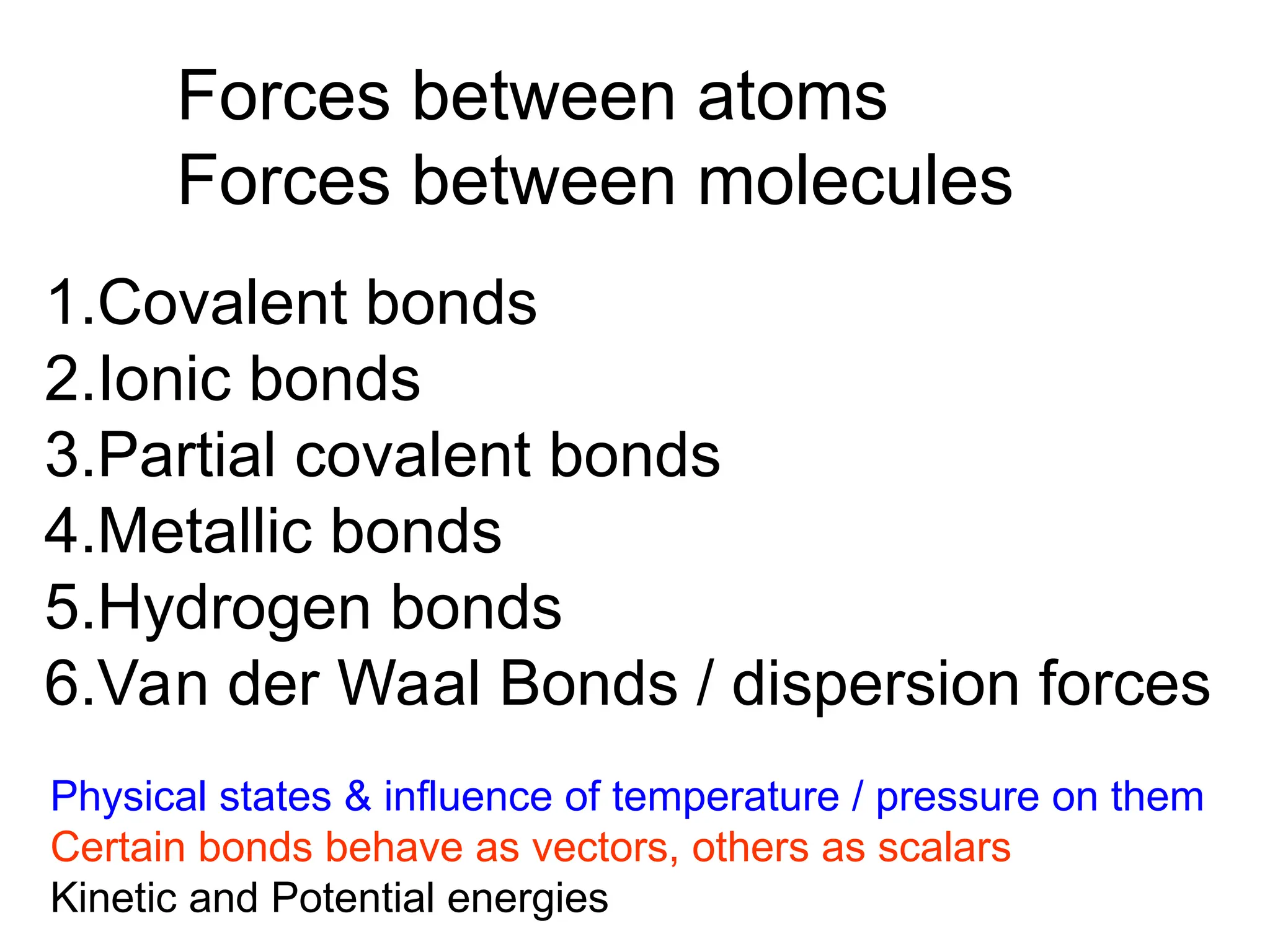 Forces between atoms
Forces between molecules
1.Covalent bonds
2.Ionic bonds
3.Partial covalent bonds
4.Metallic bonds
5.Hydrogen bonds
6.Van der Waal Bonds / dispersion forces
Physical states & influence of temperature / pressure on them
Certain bonds behave as vectors, others as scalars
Kinetic and Potential energies
 