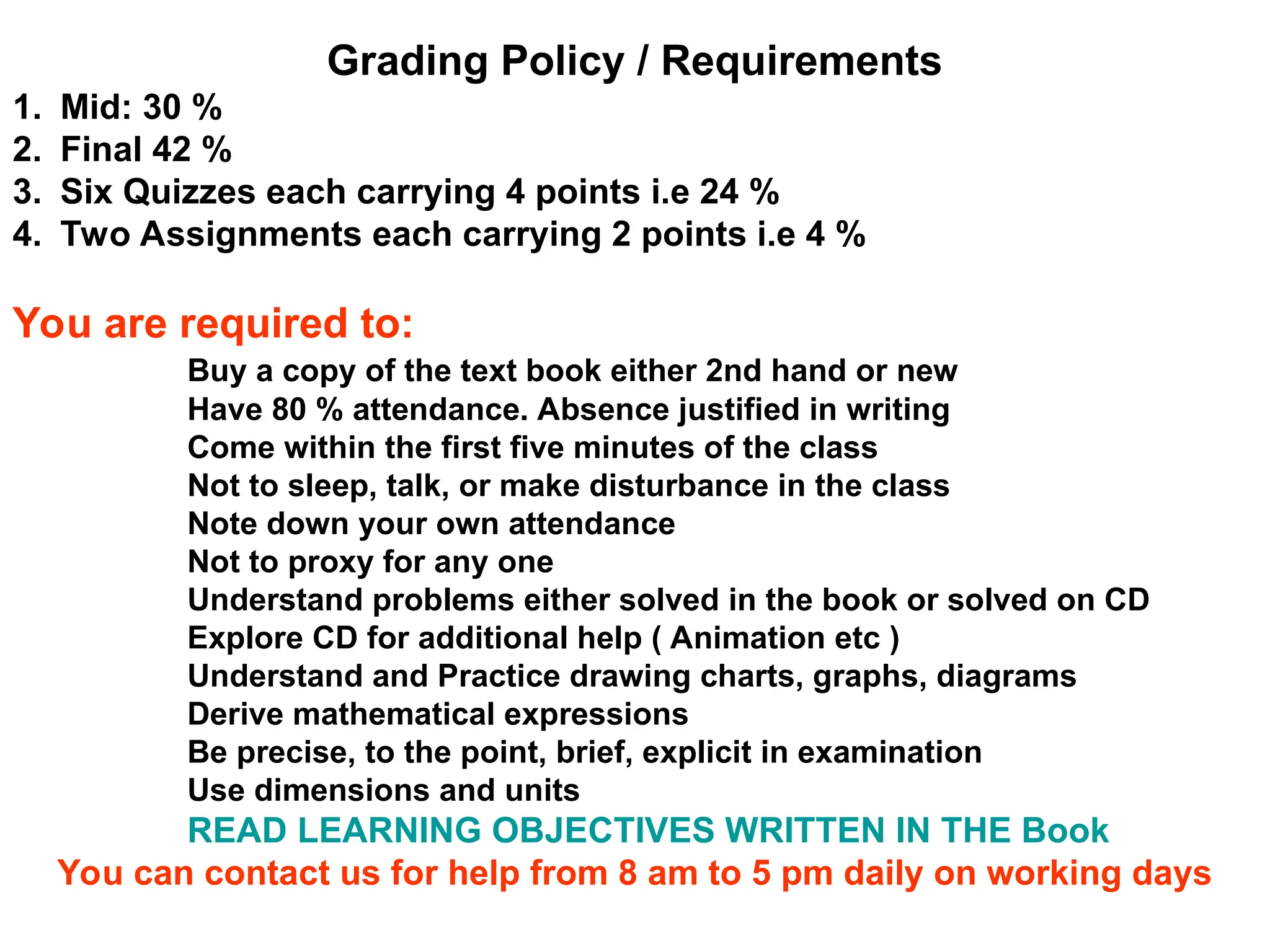 Grading Policy / Requirements
1. Mid: 30 %
2. Final 42 %
3. Six Quizzes each carrying 4 points i.e 24 %
4. Two Assignments each carrying 2 points i.e 4 %
You are required to:
Buy a copy of the text book either 2nd hand or new
Have 80 % attendance. Absence justified in writing
Come within the first five minutes of the class
Not to sleep, talk, or make disturbance in the class
Note down your own attendance
Not to proxy for any one
Understand problems either solved in the book or solved on CD
Explore CD for additional help ( Animation etc )
Understand and Practice drawing charts, graphs, diagrams
Derive mathematical expressions
Be precise, to the point, brief, explicit in examination
Use dimensions and units
READ LEARNING OBJECTIVES WRITTEN IN THE Book
You can contact us for help from 8 am to 5 pm daily on working days
 