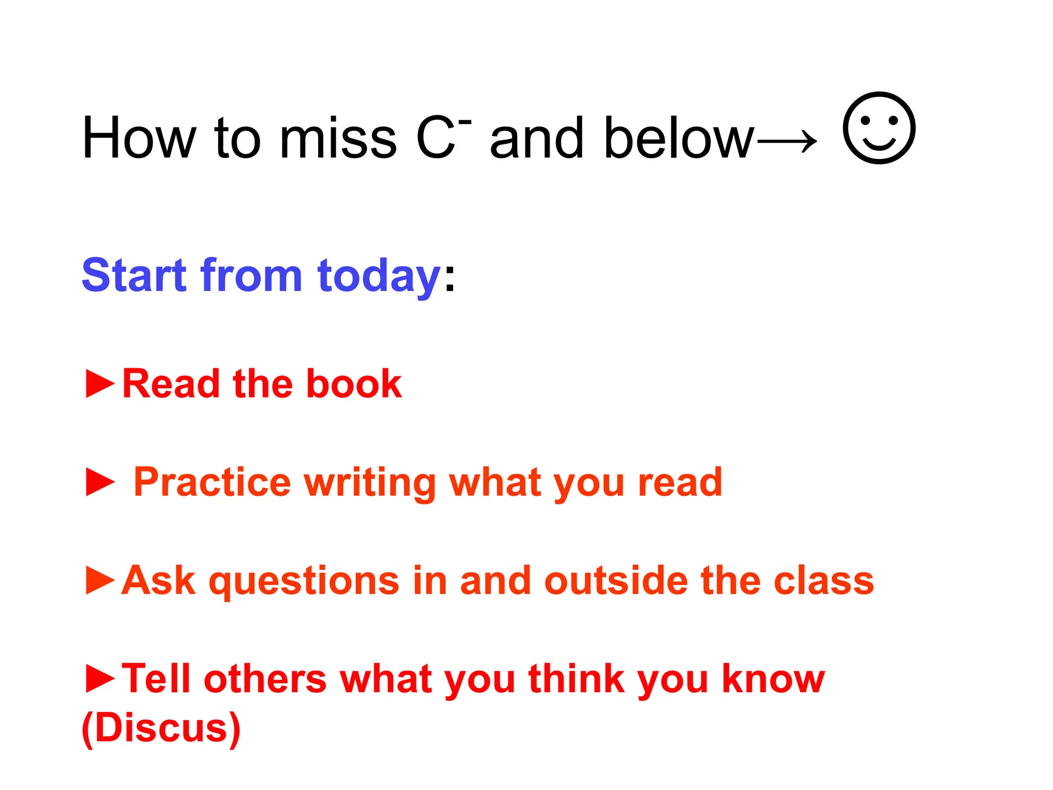 How to miss C-
and below→☺
Start from today:
►Read the book
► Practice writing what you read
►Ask questions in and outside the class
►Tell others what you think you know
(Discus)
 