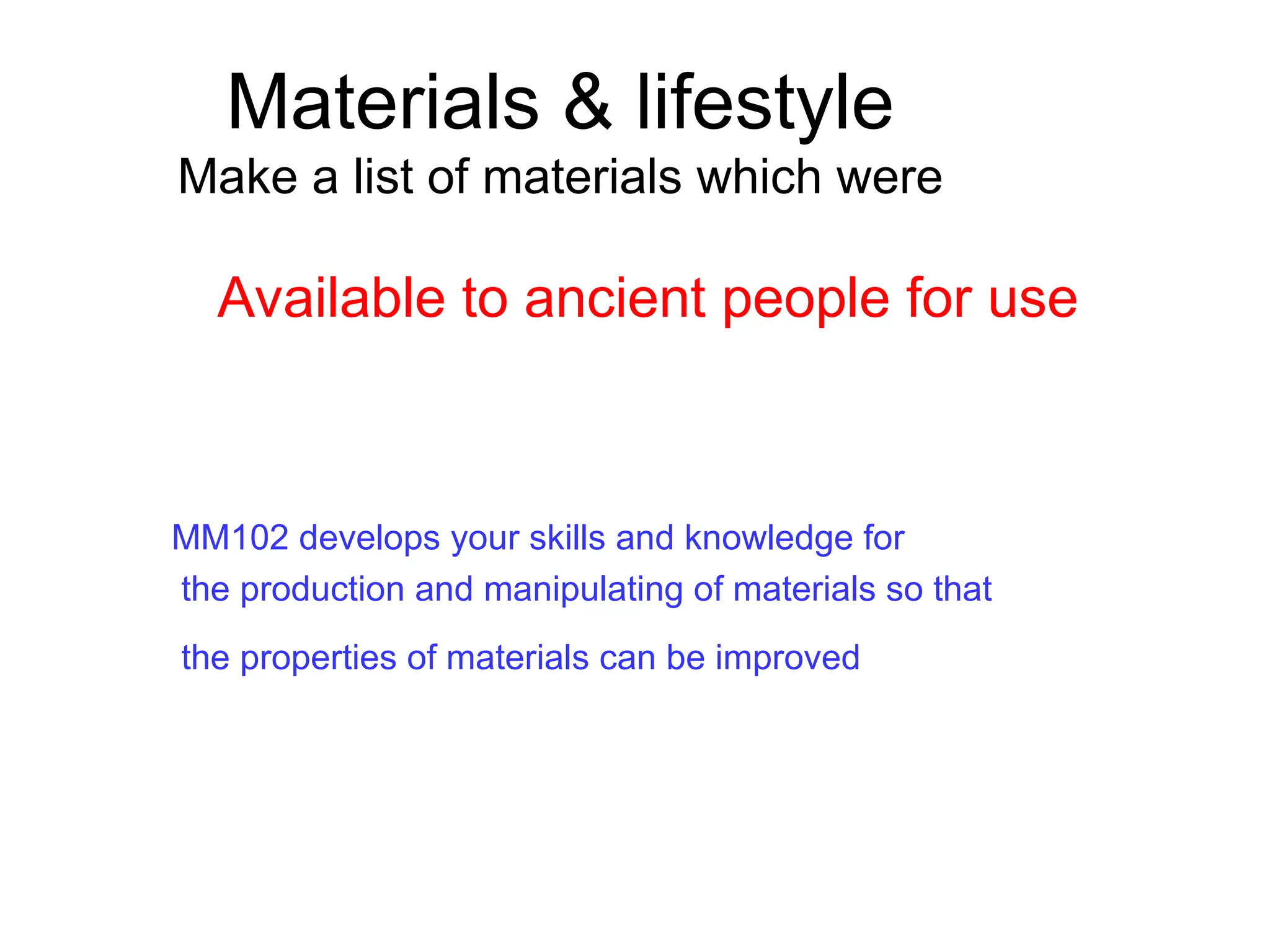 Materials & lifestyle
Make a list of materials which were
MM102 develops your skills and knowledge for
the production and manipulating of materials so that
the properties of materials can be improved
Available to ancient people for use
 