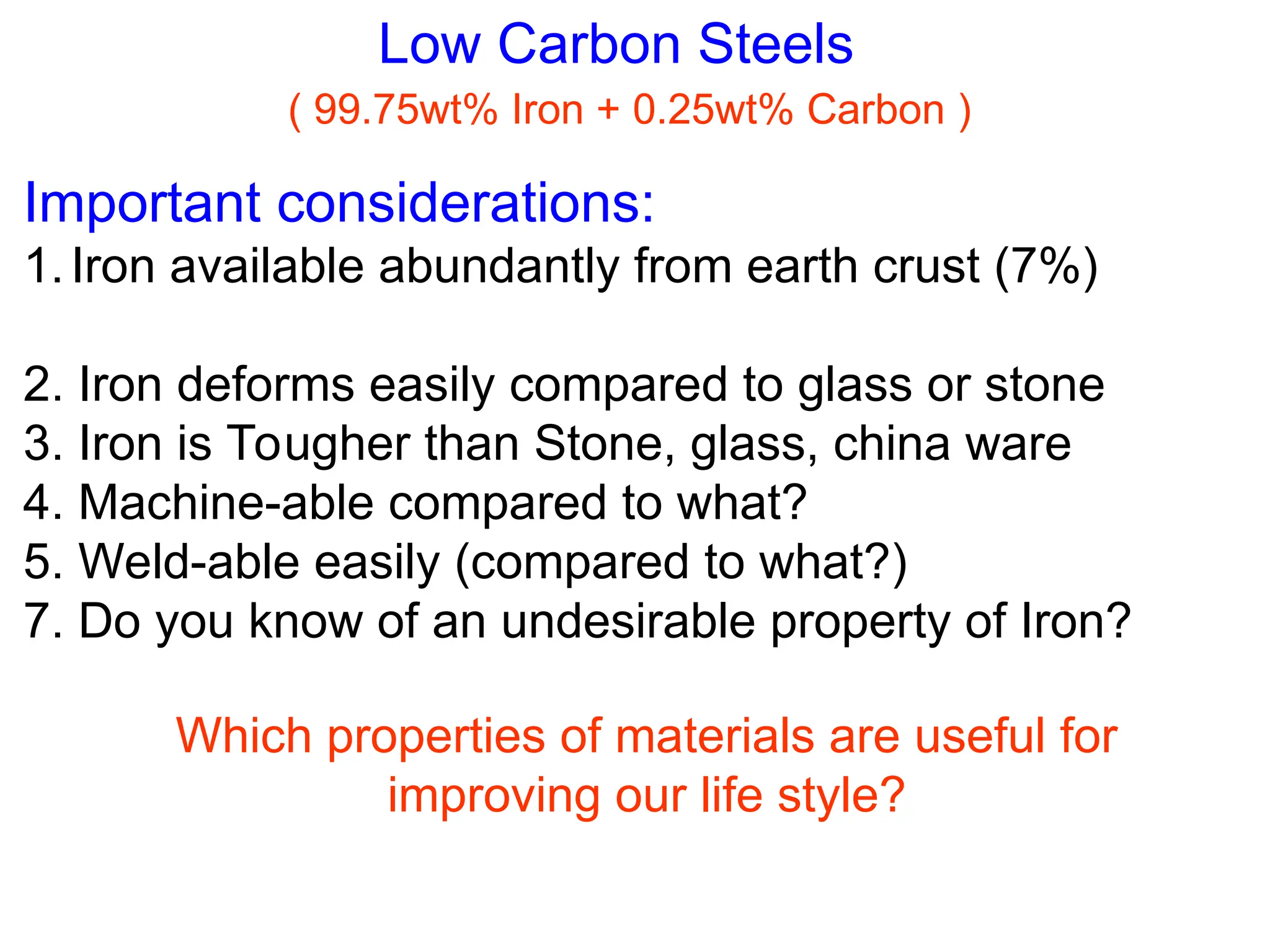 Low Carbon Steels
( 99.75wt% Iron + 0.25wt% Carbon )
Important considerations:
1.Iron available abundantly from earth crust (7%)
2. Iron deforms easily compared to glass or stone
3. Iron is Tougher than Stone, glass, china ware
4. Machine-able compared to what?
5. Weld-able easily (compared to what?)
7. Do you know of an undesirable property of Iron?
Which properties of materials are useful for
improving our life style?
 