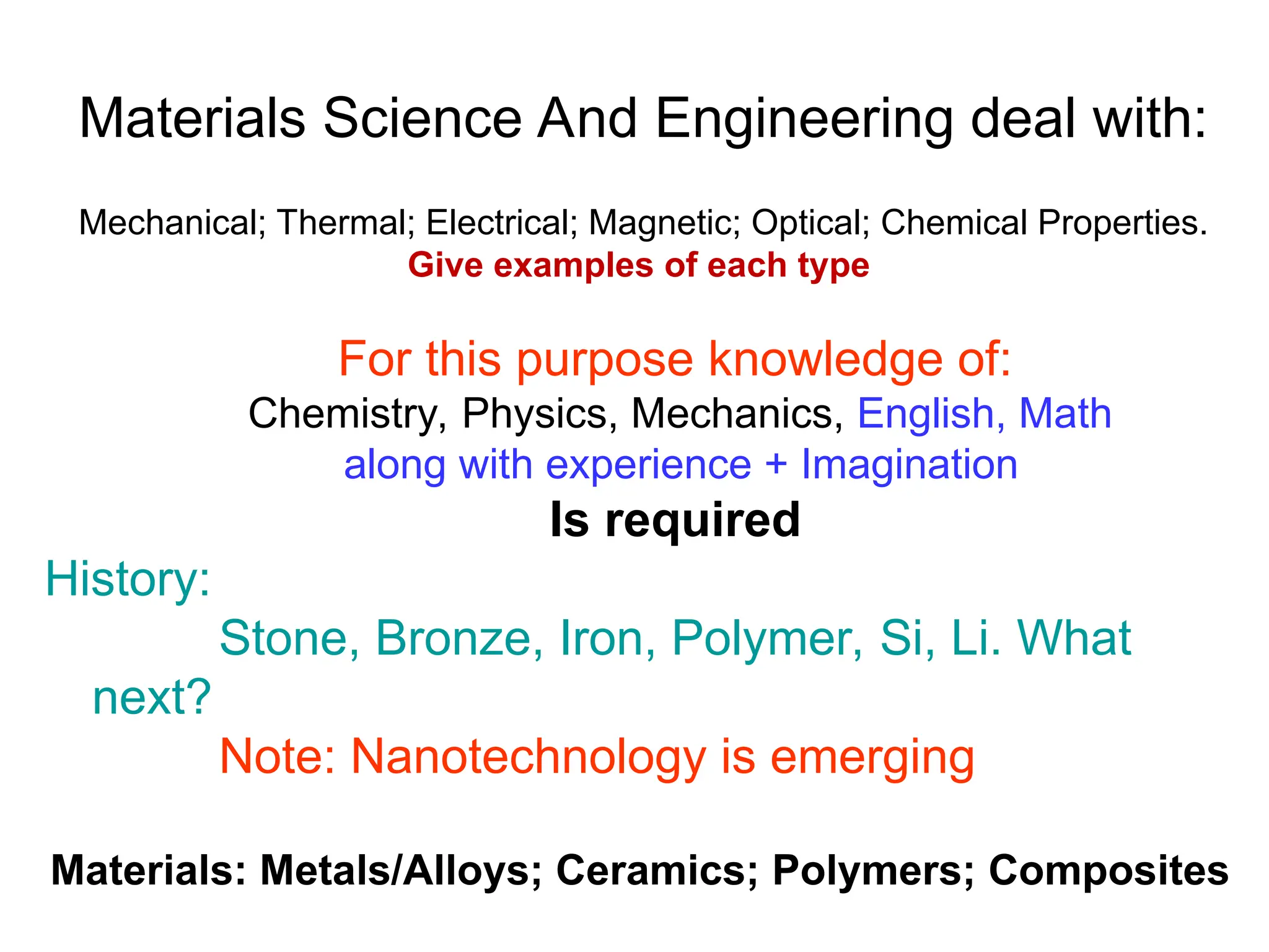Materials Science And Engineering deal with:
Mechanical; Thermal; Electrical; Magnetic; Optical; Chemical Properties.
Give examples of each type
For this purpose knowledge of:
Chemistry, Physics, Mechanics, English, Math
along with experience + Imagination
Is required
History:
Stone, Bronze, Iron, Polymer, Si, Li. What
next?
Note: Nanotechnology is emerging
Materials: Metals/Alloys; Ceramics; Polymers; Composites
 